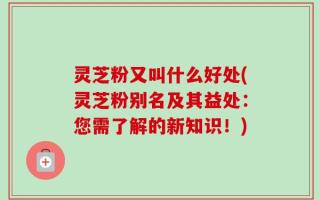 灵芝粉又叫什么好处(灵芝粉别名及其益处：您需了解的新知识！)