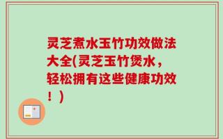 灵芝煮水玉竹功效做法大全(灵芝玉竹煲水，轻松拥有这些健康功效！)