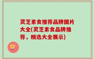 灵芝素食推荐品牌图片大全(灵芝素食品牌推荐，精选大全展示)