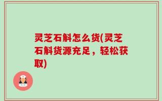 灵芝石斛怎么货(灵芝石斛货源充足，轻松获取)