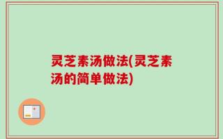 灵芝素汤做法(灵芝素汤的简单做法)