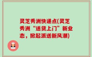 灵芝秀洲快递点(灵芝秀洲“送货上门”新业态，掀起派送新风潮)