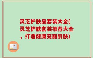 灵芝护肤品套装大全(灵芝护肤套装推荐大全，打造健康亮丽肌肤)