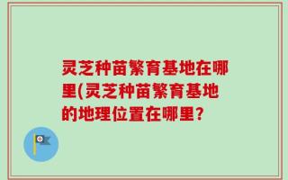 灵芝种苗繁育基地在哪里(灵芝种苗繁育基地的地理位置在哪里？