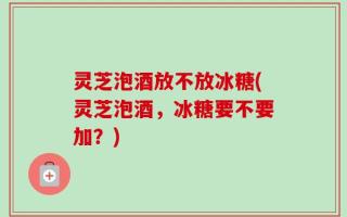 灵芝泡酒放不放冰糖(灵芝泡酒，冰糖要不要加？)