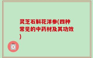 灵芝石斛花洋参(四种常见的中药材及其功效)