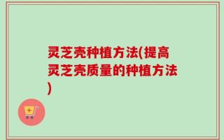 灵芝壳种植方法(提高灵芝壳质量的种植方法)