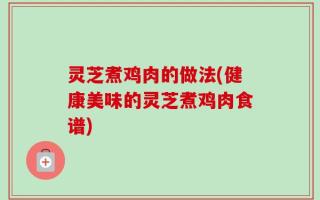 灵芝煮鸡肉的做法(健康美味的灵芝煮鸡肉食谱)