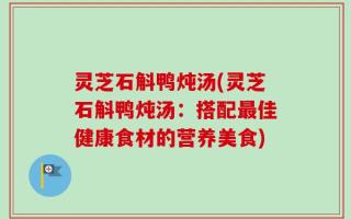 灵芝石斛鸭炖汤(灵芝石斛鸭炖汤：搭配最佳健康食材的营养美食)