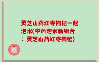 灵芝山药红枣枸杞一起泡水(中药泡水新组合：灵芝山药红枣枸杞)