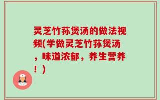灵芝竹荪煲汤的做法视频(学做灵芝竹荪煲汤，味道浓郁，养生营养！)