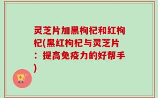 灵芝片加黑枸杞和红枸杞(黑红枸杞与灵芝片：提高免疫力的好帮手)