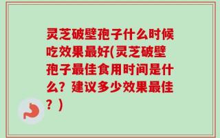 灵芝破壁孢子什么时候吃效果最好(灵芝破壁孢子最佳食用时间是什么？建议多少效果最佳？)