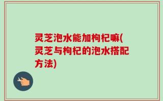 灵芝泡水能加枸杞嘛(灵芝与枸杞的泡水搭配方法)