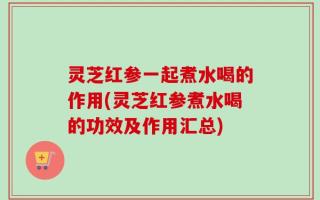 灵芝红参一起煮水喝的作用(灵芝红参煮水喝的功效及作用汇总)