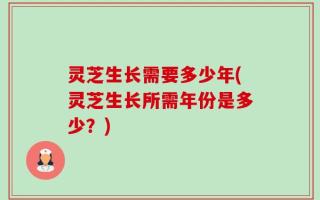 灵芝生长需要多少年(灵芝生长所需年份是多少？)