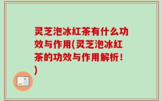 灵芝泡冰红茶有什么功效与作用(灵芝泡冰红茶的功效与作用解析！)