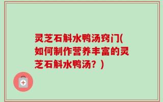 灵芝石斛水鸭汤窍门(如何制作营养丰富的灵芝石斛水鸭汤？)