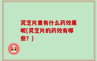 灵芝片里有什么药效果呢(灵芝片的药效有哪些？)
