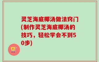 灵芝海底椰汤做法窍门(制作灵芝海底椰汤的技巧，轻松学会不到50步)