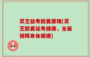 灵芝益寿胶囊原理(灵芝胶囊延寿健康，全面保障身体健康)