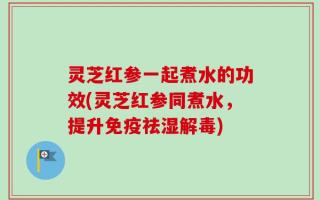 灵芝红参一起煮水的功效(灵芝红参同煮水，提升免疫祛湿解毒)