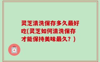 灵芝清洗保存多久最好吃(灵芝如何清洗保存才能保持美味最久？)