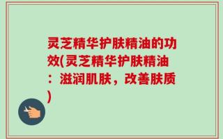 灵芝精华护肤精油的功效(灵芝精华护肤精油：滋润肌肤，改善肤质)