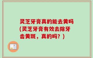 灵芝牙膏真的能去黄吗(灵芝牙膏有效去除牙齿黄斑，真的吗？)