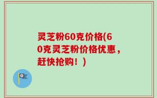 灵芝粉60克价格(60克灵芝粉价格优惠，赶快抢购！)