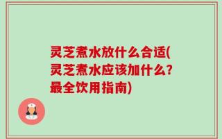 灵芝煮水放什么合适(灵芝煮水应该加什么？最全饮用指南)