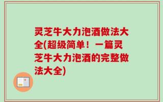 灵芝牛大力泡酒做法大全(超级简单！一篇灵芝牛大力泡酒的完整做法大全)