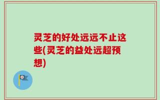 灵芝的好处远远不止这些(灵芝的益处远超预想)