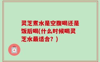 灵芝煮水是空腹喝还是饭后喝(什么时候喝灵芝水最适合？)