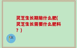 灵芝生长期施什么肥(灵芝生长需要什么肥料？)