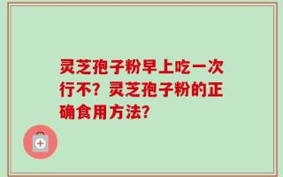灵芝孢子粉早上吃一次行不？灵芝孢子粉的正确食用方法？