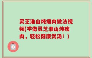 灵芝淮山炖瘦肉做法视频(学做灵芝淮山炖瘦肉，轻松健康煲汤！)