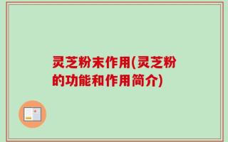 灵芝粉末作用(灵芝粉的功能和作用简介)