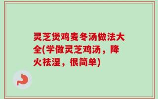 灵芝煲鸡麦冬汤做法大全(学做灵芝鸡汤，降火祛湿，很简单)