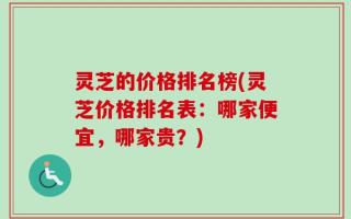 灵芝的价格排名榜(灵芝价格排名表：哪家便宜，哪家贵？)