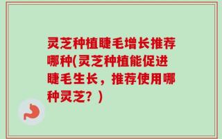 灵芝种植睫毛增长推荐哪种(灵芝种植能促进睫毛生长，推荐使用哪种灵芝？)