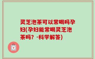 灵芝泡茶可以常喝吗孕妇(孕妇能常喝灵芝泡茶吗？-科学解答)