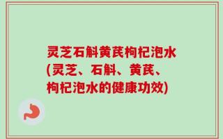 灵芝石斛黄芪枸杞泡水(灵芝、石斛、黄芪、枸杞泡水的健康功效)