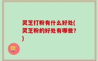 灵芝打粉有什么好处(灵芝粉的好处有哪些？)