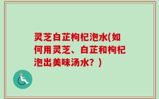 灵芝白芷枸杞泡水(如何用灵芝、白芷和枸杞泡出美味汤水？)
