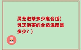 灵芝泡茶多少度合适(灵芝泡茶的合适温度是多少？)