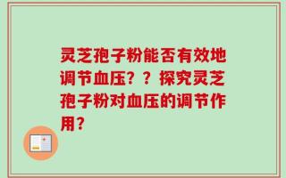 灵芝孢子粉能否有效地调节血压？？探究灵芝孢子粉对血压的调节作用？