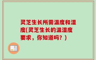 灵芝生长所需温度和湿度(灵芝生长的温湿度要求，你知道吗？)