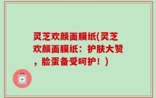 灵芝欢颜面膜纸(灵芝欢颜面膜纸：护肤大赞，脸蛋备受呵护！)