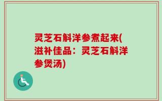 灵芝石斛洋参煮起来(滋补佳品：灵芝石斛洋参煲汤)